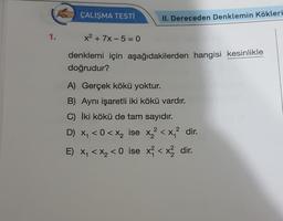 1.
ÇALIŞMA TESTİ
II. Dereceden Denklemin Kökleri
x² + 7x-50
denklemi için aşağıdakilerden hangisi kesinlikle
doğrudur?
A) Gerçek kökü yoktur.
B) Aynı işaretli iki kökü vardır.
C) İki kökü de tam sayıdır.
2
D) x₁ <0 < x₂ ise x² < x₁² dir.
E) x₁ < x₂ <0 ise x² < x² dir.
