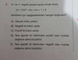3.
m ve n negatif gerçek sayılar olmak üzere,
(m-3)x² - mx + mn + 1 = 0
denklemi için aşağıdakilerden hangisi doğrudur?
A) Gerçek kökü yoktur.
B) Negatif iki kökü vardır.
C) Pozitif iki kökü vardır.
D) Ters işaretli iki kökünden pozitif olan mutlak
değerce daha büyüktür.
E) Ters işaretli iki kökünden negatif olan mutlak
değerce daha büyüktür.
6