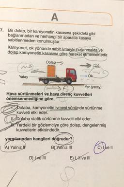 A
7. Bir dolap, bir kamyonetin kasasına şekildeki gibi
bağlanmadan ve herhangi bir aparatla kasaya
sabitlenmeden konulmuştur.
Kamyonet, ok yönünde sabit ivmeyle hızlanmakta ve
dolap kamyonetin kasasına göre hareket etmemektedir.
Dolap-
ma
Yatay
>6)
Hava sürtünmeleri ve hava direnç kuvvetleri
önemsenmediğine göre,"
Ok
1
Yer (yatay)
TDolaba, kamyonetin ivmesi yönünde sürtünme
kuvveti etki eder.
I Dolaba statik sürtünme kuvveti etki eder.
JH. Yerdeki bir gözlemciye göre dolap, dengelenmiş
kuvvetlerin etkisindedir.
yargılarından hangileri doğrudur?
A) Yalnız
B) Yalnız III
D) Lve III
E) II ve III
C) I ve II