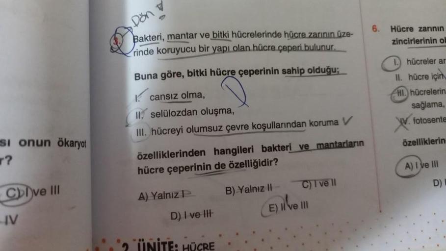 Si onun ökaryot
?
Cve III
IV
Dön
Bakteri, mantar ve bitki hücrelerinde hücre zarının üze-
rinde koruyucu bir yapı olan hücre çeperi bulunur.
Buna göre, bitki hücre çeperinin sahip olduğu;
cansız olma,
II. selülozdan oluşma,
III. hücreyi olumsuz çevre koşul