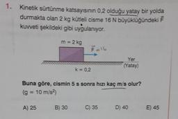 1. Kinetik sürtünme katsayısının 0,2 olduğu yatay bir yolda
durmakta olan 2 kg kütleli cisme 16 N büyüklüğündeki F
kuvveti şekildeki gibi uygulanıyor.
m = 2 kg
A) 25
k = 0,2
B) 30
F=16
Buna göre, cismin 5 s sonra hızı kaç m/s olur?
(g = 10 m/s²)
Yer
(Yatay)
C) 35
D) 40
E) 45