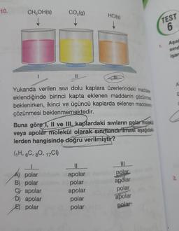 10.
CH₂OH(s)
CO₂(g)
↓
Yukarıda verilen sıvı dolu kaplara üzerlerindeki maddeler
eklendiğinde birinci kapta eklenen maddenin çözünmes
beklenirken, ikinci ve üçüncü kaplarda eklenen maddeler
çözünmesi beklenmemektedir.
A) polar
B) polar
Capolar
Buna göre 1, II ve III. kaplardaki sıvıların polar molekül
veya apolar molekül olarak sınıflandırılması aşağıdaki
lerden hangisinde doğru verilmiştir?
(1H, 6C, 80, 17CI)
D) apolar
E polar
HCl(s)
↓
apolar
polar
apolar
polar
polar
|||
od polar
apolar
polar
apolar
polar
TEST
6
Aşağ
sind
işar
A
E