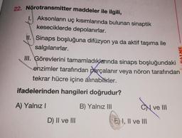 22. Nörotransmitter maddeler ile ilgili,
1. Aksonların uç kısımlarında bulunan sinaptik
keseciklerde depolanırlar.
II. Sinaps boşluğuna difüzyon ya da aktif taşıma ile
salgılanırlar.
III. Görevlerini tamamladıklarında sinaps boşluğundaki
enzimler tarafından parçalanır veya nöron tarafından
tekrar hücre içine alınabilirler.
ifadelerinden hangileri doğrudur?
A) Yalnız I
B) Yalnız III
D) II ve III
avv
CN ve III
E) I, II ve III
ME