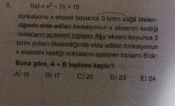 f(x) = x² - 7x + 10
fonksiyonu x ekseni boyunca 3 birim sağa ötelen-
diğinde elde edilen fonksiyonun x eksenini kestiği
noktaların apsisleri toplamı Ay ekseni boyunca 2
birim yukarı ötelendiğinde elde edilen fonksiyonun
x eksenini kestiği noktaların apsisleri toplamı B'dir.
Buna göre, A + B toplamı kaçtır?
A) 15
B) 17
C) 20
D) 23 E) 24