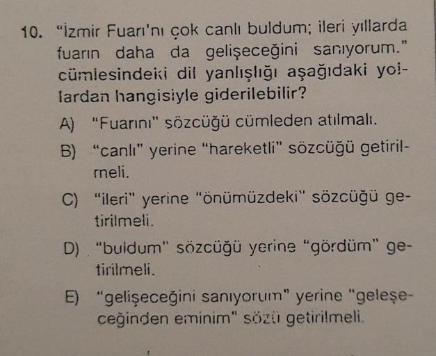 10. "İzmir Fuarı'nı çok canlı buldum; ileri yıllarda
fuarın daha da gelişeceğini sanıyorum."
cümlesindeki dil yanlışlığı aşağıdaki yol-
lardan hangisiyle giderilebilir?
A) "Fuarını" sözcüğü cümleden atılmalı.
B) "canlı" yerine "hareketli" sözcüğü getiril-