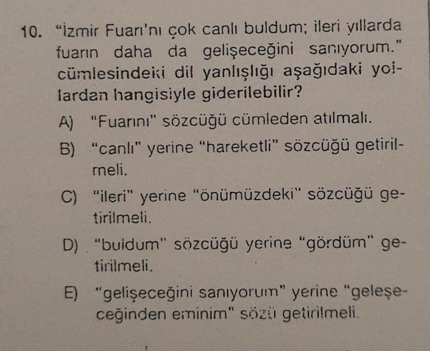 10. "İzmir Fuarı'nı çok canlı buldum; ileri yıllarda
fuarın daha da gelişeceğini sanıyorum."
cümlesindeki dil yanlışlığı aşağıdaki yol-
lardan hangisiyle giderilebilir?
A) "Fuarını" sözcüğü cümleden atılmalı.
B) "canlı" yerine "hareketli" sözcüğü getiril-
