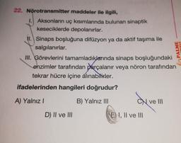 22. Nörotransmitter
maddeler ile ilgili,
1. Aksonların uç kısımlarında bulunan sinaptik
keseciklerde depolanırlar.
II. Sinaps boşluğuna difüzyon ya da aktif taşıma ile
salgılanırlar.
III. Görevlerini tamamladıklarında sinaps boşluğundaki
enzimler tarafından parçalanır veya nöron tarafından
tekrar hücre içine alınabilirler.
ifadelerinden hangileri doğrudur?
A) Yalnız I
B) Yalnız III
D) II ve III
CN ve III
NEVİ
PALME
E) I, II ve III