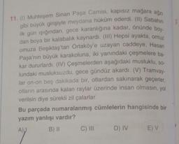 11. (1) Muhteşem Sinan Paşa Camisi, kapısız mağara ağzı
gibi büyük girişiyle meydana hüküm ederdi. (II) Sabahın
ilk gün ışığından, gece karanlığına kadar, önünde boy-
dan boya bir kalabalık kaynardı. (III) Hepsi ayakta, omuz
omuza Beşiktaş'tan Ortaköy'e uzayan caddeye, Hasan
Paşa'nın büyük karakoluna, iki yanındaki çeşmelere ba-
kar dururlardı. (IV) Çeşmelerden aşağıdaki musluklu, so-
lundaki musluksuzdu, gece gündüz akardı. (V) Tramvay-
lar on-on beş dakikada bir, otlardan sakınarak geçerler,
otların arasında kalan raylar üzerinde insan olmasın, yol
verilsin diye sürekli zil çalarlar.
Bu parçada numaralanmış cümlelerin hangisinde bir
yazım yanlışı vardır?
A),
B) II
C) III
D) IV
E) V