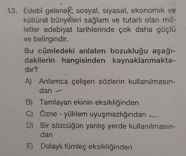 13. Edebî geleneR; sosyal, siyasal, ekonomik ve
kültürel bünyeleri sağlam ve tutarlı olan mil-
letler edebiyat tarihlerinde çok daha güçlü
ve belirgindir.
Bu cümledeki anlatım bozukluğu aşağı-
dakilerin hangisinden kaynaklanmakta-
dir?
A) Anlamca çelişen s