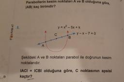 2.0
Testokul
5.
Parabollerin kesim noktaları A ve B olduğuna göre,
JABI kaç birimdir?
A
C
y = x − 5x + k
B
y-x-7=0
Şekildeki A ve B noktaları parabol ile doğrunun kesim
noktalarıdır.
IACI= ICBI olduğuna göre, C noktasının apsisi
kaçtır?