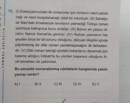 r
1
)
tammat yayıncılık
15. (1) Edebiyatımızdaki ilk romancılar için romanın nasıl yazıla-
cağı ve nasıl kurgulanacağı ciddi bir sıkıntıydı. (II) Sanatçı-
lar Batı'daki örnekleriyle tanımının yetmediği Türkçe roman
yazmaya kalkışınca bunu anlarlar. (III) Bunun en çarpıcı iti-
rafını Namık Kemal'de görürüz. (IV) Roman yazmanın her
şeyden önce bir dil sorunu olduğunu, düzyazı disiplini içinde
pişirilmemiş bir dille roman yazılamayacağını ilk farkeden-
dir. (V) Dilin roman tekniği içindeki imkanlarını denemek için
kaleme aldığını İntibah'ta bu yüzden başarısız olduğunu iti-
raf etmekten de çekinmez.
Bu parçada numaralanmış cümlelerin hangisinde yazım
yanlışı vardır?
A) I
B) II C) III D) IV E) V