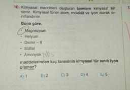 10. Kimyasal maddeleri oluşturan birimlere kimyasal tür
denir. Kimyasal türler atom, molekül ve iyon olarak si-
nıflandırılır.
Buna göre,
Helyum
Demir - II
Sülfat
Amonyak 3
maddelerinden kaç tanesinin kimyasal tür sınıfı iyon
olamaz?
A) 1
●
●
Magnezyum
●
B) 2
C) 3
D) 4
E) 5
12