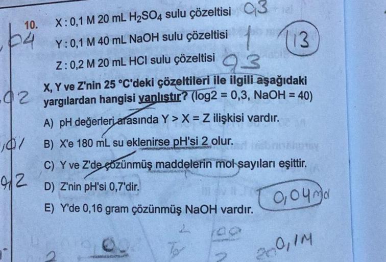 10.
64
02
107
92
X: 0,1 M 20 mL H₂SO4 sulu çözeltisi Q3
Y: 0,1 M 40 mL NaOH sulu çözeltisi
1
Z: 0,2 M 20 mL HCl sulu çözeltisi 93
X, Y ve Z'nin 25 °C'deki çözeltileri ile ilgili aşağıdaki
yargılardan hangisi yanlıştır? (log2 = 0,3, NaOH = 40)
A) pH değerle