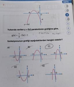 7.
A)
-2
D)
-6
-4
y = f(x)
Yukarıda verilen y = f(x) parabolünün grafiğine göre,
1 birim
yukar
X
1
g(x) = • f(x) + 1
4
fonksiyonunun grafiği aşağıdakilerden hangisi olabilir?
C)
B)
-2
-63
O
-4
-4
31-
E)
2
-X
-1
-8
y
ÜNİTE