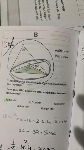 B
4
A) 8-sin 40°
A
1861
70°
140
prumluluğu size aittir.
ğildir. Bu numaranın
dınıza yapmadığınız
dındaki ilgili alana
B
Yukarıdaki şekilde O noktası ABC üçgeninin çevrel çembe-
rinin merkezidir.
Buna göre, OBC üçgeninin alanı aşağıdakilerden han-
gisine eş