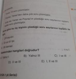 arsinavda,
Yener 15 soru çözmüştür.
Poyraz, Yener'den daha çok soru çözmüştür.
Arda ise Yener ve
kadar soru
çözmüştür.
Poyraz'ın çözdüğü soru sayılarının toplamı
Buna göre bu üç kişinin çözdüğü soru sayılarının toplamı ile
ilgili,
Çift sayıdır.
En az 61'dir.
58 olamaz.
fadelerinden hangileri doğrudur?
A) Yalnız I
B) Yalnız III
D) II ve III
01GK-1 (A Serisi)
C) I ve II (A
E) I, II ve III