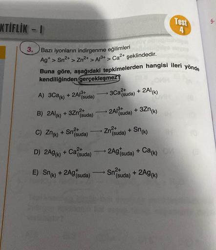 KTİFLİK - I
3.
Bazı iyonların indirgenme eğilimleri
> Sn²+ > Zn²+ > A1³+ > Ca²+ şeklindedir.
Ag+>
Buna göre, aşağıdaki tepkimelerden hangisi ileri yönde
kendiliğinden gerçekleşmez
A) 3Ca(k) + 2Alud
2A13+
(suda)
2+
B) 2Al(k) +3Zn² (suda)
D) 2Ag (k) + Ca²+
-