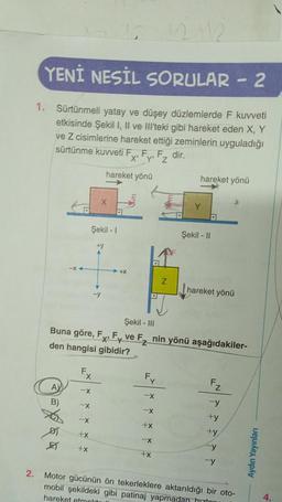 2.
YENİ NESİL SORULAR - 2
1. Sürtünmeli yatay ve düşey düzlemlerde F kuvveti
etkisinde Şekil I, II ve III'teki gibi hareket eden X, Y
ve Z cisimlerine hareket ettiği zeminlerin uyguladığı
sürtünme kuvveti F
y₁Fz
dir.
X'
AY
B)
D
-x<
E
+x
Şekil - 1
Fx
-X
+x
+y
-y
hareket yönü
+X
Şekil - III
Buna göre, F, F ve F₂ nin yönü aşağıdakiler-
den hangisi gibidir?
F₁
-X
-X
+x
-X
hareket yönü
+x
Y
D
Şekil - II
hareket yönü
Z
-y
+y
+y
y
-y
Motor gücünün ön tekerleklere aktarıldığı bir oto-
mobil şekildeki gibi patinaj yapmadan h
hareket etmold
Aydın Yayınları
4.