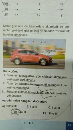 -X
D) +X
+X
+X
D) Ie III
-X
+x
Motor gücünün ön tekerleklere aktarıldığı bir oto-
mobil şekildeki gibi patinaj yapmadan hızlanarak
hareket etmektedir.
1. B
---4-----+X
yargılarından hangileri doğrudur?
A) Yalnız III
B) I ve II
2. E
hızlanıyor
Buna göre,
I. Yolun ön tekerleklere uyguladığı sürtünme kuv-
veti statik sürtünmedir.
II. Yolun ön tekerleklere uyguladığı sürtünme kuv-
veti +x yönündedir.
III. Havanın otomobile uyguladığı direnç kuvveti -x
yönündedir.
+y
y
-y
E) I, II ve III
C) I ve III
56