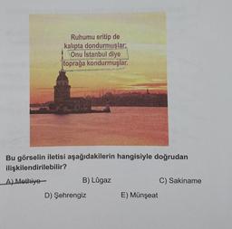 Ruhumu eritip de
kalıpta dondurmuşlar;
Onu İstanbul diye
toprağa kondurmuşlar.
Bu görselin iletisi aşağıdakilerin hangisiyle doğrudan
ilişkilendirilebilir?
A) Methiye
B) Lûgaz
D) Şehrengiz
E) Münşeat
C) Sakiname