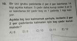 10. Bir izci grubu çadırlarda 2 şer 2 şer kalırlarsa 14
kişi açıkta kalıyor. 5 çadır daha kurup izciler 3 er 3
er kalırlarsa bir çadır boş ve 1 çadırda 1 kişi kalı-
yor.
Açıkta hiç izci kalmamak şartıyla, izcilerin 2 şer
2 şer çadırlarda kalmaları için kaç çadır kurul-
malıdır?
A) 8
B) 9
C) 10 D) 11 E) 12