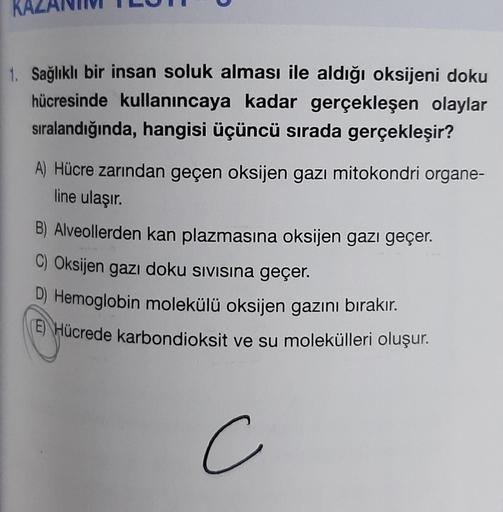 1. Sağlıklı bir insan soluk alması ile aldığı oksijeni doku
hücresinde kullanıncaya kadar gerçekleşen olaylar
sıralandığında, hangisi üçüncü sırada gerçekleşir?
A) Hücre zarından geçen oksijen gazı mitokondri organe-
line ulaşır.
B) Alveollerden kan plazma