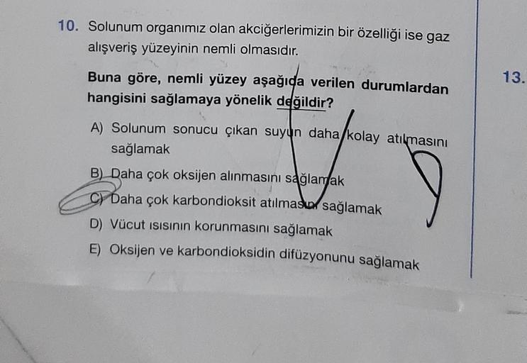 10. Solunum organımız olan akciğerlerimizin bir özelliği ise gaz
alışveriş yüzeyinin nemli olmasıdır.
Buna göre, nemli yüzey aşağıda verilen durumlardan
hangisini sağlamaya yönelik değildir?
A) Solunum sonucu çıkan suyun daha kolay atılmasını
sağlamak
B) D