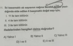 14. Iki basamaklı ab sayısının sağına kendisi iki kez yazıl-
dığında elde edilen 6 basamaklı doğal sayı için;
I. 11 ile tam bölünür.
II. 4 ile tam bölünür.
III. 3 ile tam bölünür.
ifadelerinden hangileri daima doğrudur?
A) Yalnız I
D) I ve II
B) Yalnız II
E) II ve III
C) Yalnız III