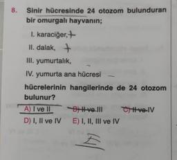 8.
Sinir hücresinde 24 otozom bulunduran
bir omurgalı hayvanın;
I. karaciğer,+
II. dalak, +
III. yumurtalık,
IV. yumurta ana hücresi
hücrelerinin hangilerinde de 24 otozom
bulunur?
B) I ve III
A) I ve II
D) I, II ve IV E) I, II, III ve IV
E
CH-ve-IV