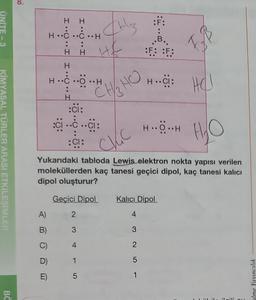 UNITE-3
KİMYASAL TÜRLER ARASI ETKİLEŞİMLER
BC
A)
B)
D)
E)
H
HCC
:
H H H&
H
H.C.O.H
H
:ci:
sci-.c ..ci:
:CI:
2
3
H
4
Itz
1
5
CHSHO
H₂O
Yukarıdaki tabloda Lewis elektron nokta yapısı verilen
moleküllerden kaç tanesi geçici dipol, kaç tanesi kalıcı
dipol oluşturur?
Geçici Dipol
CKC
:F:
..B..
F: F
H..CI:
3
2
5
1
HỘ…H
Kalıcı Dipol
4
F
HO
ilgili o
alme Yayıncılık