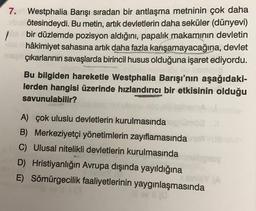 1
7. Westphalia Barışı sıradan bir antlaşma metninin çok daha
ötesindeydi. Bu metin, artık devletlerin daha seküler (dünyevi)
bir düzlemde pozisyon aldığını, papalık makamının devletin
hâkimiyet sahasına artık daha fazla karışamayacağına, devlet
çıkarlarının savaşlarda birincil husus olduğuna işaret ediyordu.
Bu bilgiden hareketle Westphalia Barışı'nın aşağıdaki-
lerden hangisi üzerinde hızlandırıcı bir etkisinin olduğu
savunulabilir?
A) çok uluslu devletlerin kurulmasında
B) Merkeziyetçi yönetimlerin zayıflamasında
C) Ulusal nitelikli devletlerin kurulmasında
möe 11
D) Hristiyanlığın Avrupa dışında yayıldığına
E) Sömürgecilik faaliyetlerinin yaygınlaşmasında
ney