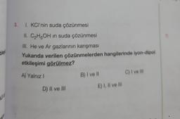 bileşi
20
3. 1. KCI'nin suda çözünmesi
II. C₂H5OH in suda çözünmesi
III. He ve Ar gazlarının karışması
Yukarıda verilen çözünmelerden hangilerinde iyon-dipol
etkileşimi görülmez?
A) Yalnız I
D) II ve III
B) I ve Il
E) I, II ve Ill
C) I ve lil