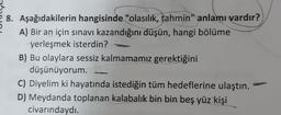 8. Aşağıdakilerin hangisinde "olasılık, tahmin" anlamı vardır?
A) Bir an için sınavı kazandığını düşün, hangi bölüme
yerleşmek isterdin?
B) Bu olaylara sessiz kalmamamız gerektiğini
düşünüyorum.
C) Diyelim ki hayatında istediğin tüm hedeflerine ulaştın.
D) Meydanda toplanan kalabalık bin bin beş yüz kişi
civarındaydı.