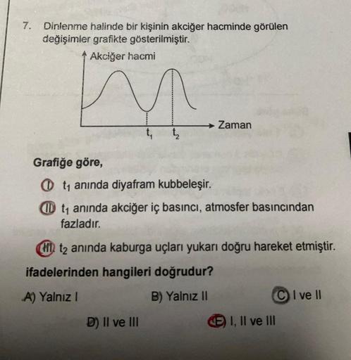 7. Dinlenme halinde bir kişinin akciğer hacminde görülen
değişimler grafikte gösterilmiştir.
Akciğer hacmi
t₁
→ Zaman
Grafiğe göre,
Ot₁ anında diyafram kubbeleşir.
Dt₁ anında akciğer iç basıncı, atmosfer basıncından
fazladır.
D) II ve III
HD t2 anında kabu