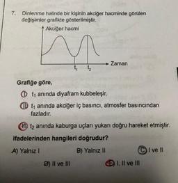7. Dinlenme halinde bir kişinin akciğer hacminde görülen
değişimler grafikte gösterilmiştir.
Akciğer hacmi
t₁
→ Zaman
Grafiğe göre,
Ot₁ anında diyafram kubbeleşir.
Dt₁ anında akciğer iç basıncı, atmosfer basıncından
fazladır.
D) II ve III
HD t2 anında kaburga uçları yukarı doğru hareket etmiştir.
ifadelerinden hangileri doğrudur?
A) Yalnız I
B) Yalnız II
EI, II ve III
I ve II