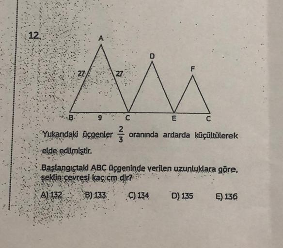 12.
B
23:
A
27
C
2
3
D
9
Yukarıdaki üçgenler oranında ardarda küçültülerek
elde edilmiştir.
Başlangıçtaki ABC üçgeninde verilen uzunluklara göre,
şeklin çevresi kaç cm dir?
A) 132
B) 133
C) 134
F
E
D) 135
C
E) 136