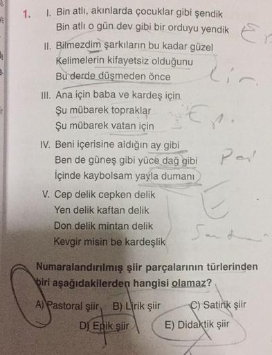 1.
1. Bin atlı, akınlarda çocuklar gibi şendik
Bin atlı o gün dev gibi bir orduyu yendik
II. Bilmezdim şarkıların bu kadar güzel
Kelimelerin kifayetsiz olduğunu
Bu derde düşmeden önce
III. Ana için baba ve kardeş için.
Şu mübarek topraklar
Şu mübarek vatan