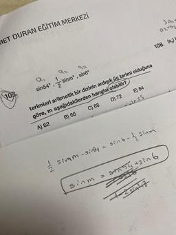 MET DURAN EĞİTİM MERKEZİ
103.
sin54°
1
1
sinmᵒ, sin6º
C) 68
Simm-sinfy
E) 84
sinm
terimleri aritmetik bir dizinin ardışık üç terimi olduğuna
göre, m aşağıdakilerden hangisi olabilir?
A) 62
B) 66
D) 72
22055
301-
az-az
108. (a) b
= sin 6-12 Sinm
1-250A²47
sin+sin 6