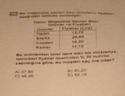 10 Bir mağazada satdan bazı ürünlerin fiyatlari
aşağıdaki tabloda verilmiştir.
Tablo: Mağazada Satilan Bazi
Ürünler ve Fiyatlari
Flyatlar (Lira)
A) 37.80
C) 48.30
Ürünler
Tisört
Sapka
Cüzdan
Kemer
12,70
29,90
15.30
11.10
Bu ürünlerden birer tane alan bir müşteriye,
tablodaki fiyatlar üzerinden % 30 indirim
yapıldığına göre, bu müşteri kaç lira öder?
B) 40,20
D) 52,15