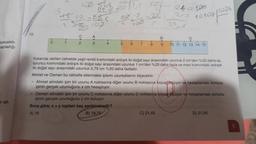 eyecektir.
apladığı
ol-
12.
2
.
tog 10%
0.2
C
52es
22,5
S
A43
13011,5
15
100
sof
= 25
T
T
6 7 8
B
●
240 100
215
C) 21,45
22,5
10108 | 1024
Yukarıda verilen cetvelde yeşil renkli kısmındaki ardışık iki doğal sayı arasındaki uzunluk 2 cm'den %20 daha az,
turuncu kısmındaki ardışık iki doğal sayı arasındaki uzunluk 1 cm'den %25 daha fazla ve mavi kısmındaki ardışık
iki doğal sayı arasındaki uzunluk 0,75 cm %20 daha fazladır.
Ahmet ve Osman bu cetvelle ellerindeki iplerin uzunluklarını ölçecektir.
Ahmet elindeki ipin bir ucunu A noktasına diğer ucunu B noktasına koyupotçüyor ve hesaplaması sonucu
ipinin gerçek uzunluğunu x cm hesaplıyor.
D
T
T
9 10 11 12 13 14 15
Osman elindeki ipin bir ucunu C noktasına diğer ucunu D noktasına koyup ölçüyor ve hesaplaması sonucu
ipinin gerçek uzunluğunu y cm buluyor.
Buna göre, x + y toplam kaç santimetredir?
A) 18
B) 19,75
D) 21,95
5