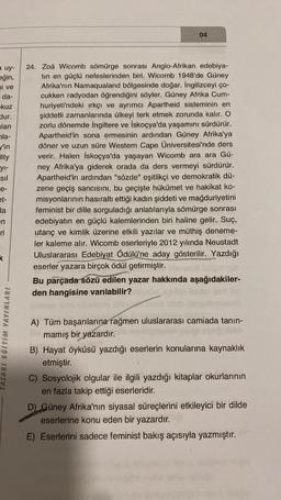 a uy-
eğin,
ni ve
da-
kuz
dur.
lan
la-
y'in
lity
yı-
sil
e-
et-
da
en
ri
k
TASARI EĞİTİM YAYINLARI
04
24. Zoä Wicomb sömürge sonrası Anglo-Afrikan edebiya-
tin en güçlü nefeslerinden biri. Wicomb 1948'de Güney
Afrika'nın Namaqualand bölgesinde doğar. İngilizceyi ço-
cukken radyodan öğrendiğini söyler. Güney Afrika Cum-
huriyeti'ndeki ırkçı ve ayrımcı Apartheid sisteminin en
şiddetli zamanlarında ülkeyi terk etmek zorunda kalır. O
zorlu dönemde İngiltere ve İskoçya'da yaşamını sürdürür.
Apartheid'in sona ermesinin ardından Güney Afrika'ya
döner ve uzun süre Western Cape Üniversitesi'nde ders
verir. Halen İskoçya'da yaşayan Wicomb ara ara Gü-
ney Afrika'ya giderek orada da ders vermeyi sürdürür.
Apartheid'in ardından "sözde" eşitlikçi ve demokratik dü-
zene geçiş sancısını, bu geçişte hükümet ve hakikat ko-
misyonlarının hasıraltı ettiği kadın şiddeti ve mağduriyetini
feminist bir dille sorguladığı anlatılarıyla sömürge sonrası
edebiyatın en güçlü kalemlerinden biri haline gelir. Suç,
utanç ve kimlik üzerine etkili yazılar ve müthiş deneme-
ler kaleme alır. Wicomb eserleriyle 2012 yılında Neustadt
Uluslararası Edebiyat Ödülü'ne aday gösterilir. Yazdığı
eserler yazara birçok ödül getirmiştir.
Bu parçada sözü edilen yazar hakkında aşağıdakiler-
den hangisine varılabilir?
A) Tüm başarılarına rağmen uluslararası camiada tanın-
mamış bir yazardır.
B) Hayat öyküsü yazdığı eserlerin konularına kaynaklık
etmiştir.
C) Sosyolojik olgular ile ilgili yazdığı kitaplar okurlarının
en fazla takip ettiği eserleridir.
D) Güney Afrika'nın siyasal süreçlerini etkileyici bir dilde
eserlerine konu eden bir yazardır.
E) Eserlerini sadece feminist bakış açısıyla yazmıştır.