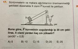 17. Sürtünmelerin ve makara ağırlıklarının önemsenmediği
şekildeki düzenekte X cismi F kuvveti ile çekiliyor.
X
30°
yer
Buna göre, F kuvvetinin uygulandığı ip 20 cm çeki-
lirse, X cismi yerden kaç cm yükselir?
(sin30° = 0,5)
A) 5
B) 10 C) 15
D) 20
E) 25
20