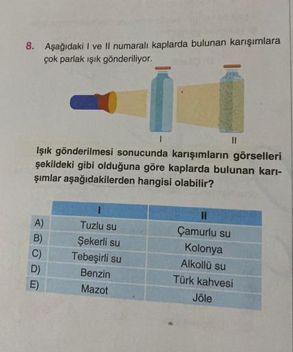 8. Aşağıdaki I ve II numaralı kaplarda bulunan karışımlara
çok parlak ışık gönderiliyor.
Işık gönderilmesi sonucunda karışımların görselleri
şekildeki gibi olduğuna göre kaplarda bulunan karı-
şımlar aşağıdakilerden hangisi olabilir?
A)
B)
C)
D)
E)
||
Tuzl