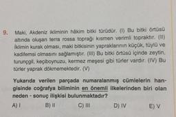 9.
Maki, Akdeniz ikliminin hâkim bitki türüdür. (1) Bu bitki örtüsü
altında oluşan terra rossa toprağı kısmen verimli topraktır. (II)
İklimin kurak olması, maki bitkisinin yapraklarının küçük, tüylü ve
kadifemsi olmasını sağlamıştır. (III) Bu bitki örtüsü içinde zeytin,
turunçgil, keçiboynuzu, kermez meşesi gibi türler vardır. (IV) Bu
türler yaprak dökmemektedir. (V)
Yukarıda verilen parçada numaralanmış cümlelerin han-
gisinde coğrafya biliminin en önemli ilkelerinden biri olan
neden- sonuç ilişkisi bulunmaktadır?
A) I
B) II
C) III
D) IV
E) V