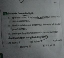 2
13. insanda üreme ile ilgili;
1. spermin sulu bir ortamda yumurtayı fallopi tü-
pünde döllemesi,
II. vitellus miktarının embriyoyu besleyecek kadar
Vyeterli olması,
III, embriyonik gelişimin uterusta tamamlanması
özelliklerinden hangileri doğrudur?
A) Yalnız I
B) Yalnız IT
D) II ve III
C) I ve III
E) I, II ve III