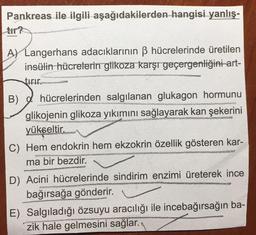 Pankreas ile ilgili aşağıdakilerden hangisi yanlış-
A) Langerhans adacıklarının ß hücrelerinde üretilen
insülin hücrelerin glikoza karşı geçergenliğini-art-
tirir.
B) hücrelerinden salgılanan glukagon hormunu
glikojenin glikoza yıkımını sağlayarak kan şekerini
yükseltir.
ener
C) Hem endokrin hem ekzokrin özellik gösteren kar-
ma bir bezdir.
D) Acini hücrelerinde sindirim enzimi üreterek ince
bağırsağa gönderir.
E) Salgıladığı özsuyu aracılığı ile incebağırsağın ba-
zik hale gelmesini sağlar.