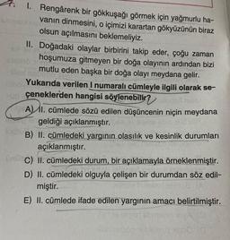 1. Rengârenk bir gökkuşağı görmek için yağmurlu ha-
vanın dinmesini, o içimizi karartan gökyüzünün biraz
olsun açılmasını beklemeliyiz.
shined
64
II. Doğadaki olaylar birbirini takip eder, çoğu zaman
hoşumuza gitmeyen bir doğa olayının ardından bizi
mutlu eden başka bir doğa olayı meydana gelir.
Yukarıda verilen I numaralı cümleyle ilgili olarak se-
un çeneklerden hangisi söylenebilir? utoajut main
ABEL
A) II. cümlede sözü edilen düşüncenin niçin meydana
geldiği açıklanmıştır.pe
B) II. cümledeki yargının olasılık ve kesinlik durumları
açıklanmıştır.
ümü C) II. cümledeki durum, bir açıklamayla örneklenmiştir.
D) II. cümledeki olguyla çelişen bir durumdan söz edil-
miştir.
E) II. cümlede ifade edilen yargının amacı belirtilmiştir.