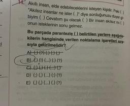 ki
14. Akıllı insan, elde edebileceklerini isteyen kişidir. Peki ( )
"Akılsız insanlar ne ister ()" diye sorduğunuzu duyar gi-
biyim () Cevabım şu olacak () Bir insan akılsız mı ( )
onun isteklerinin sonu gelmez.
Bu parçada parantezle () belirtilen yerlere aşağıda-
kilerin hangisinde verilen noktalama işaretleri sıra-
Hesıyla getirilmelidir?
A) () (?) () ()
B) () (!) (...) (:) (?)
C) (:) ( ) ( ) (...) (.)
D) () () (...) (:) (?)
E) (.) (.) (...) (.) (?)