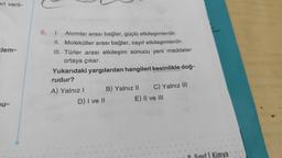 eri veril-
lem-
u-
6. I. Atomlar arası bağlar, güçlü etkileşimlerdir.
II. Moleküller arası bağlar, zayıf etkileşimlerdir.
III. Türler arası etkileşim sonucu yeni maddeler
ortaya çıkar.
Yukarıdaki yargılardan hangileri kesinlikle doğ-
rudur?
A) Yalnız I
D) I ve II
B) Yalnız II
C) Yalnız III
E) II ve III
Kimya