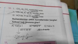 10. I. CO₂ de, CO₂ molekülleri arası
KBr'de, K ve Briyonları arası
III. HCI'de, H ve CI atomları arası
Numaralanmış çekim kuvvetlerinden hangileri
fiziksel bağ tanımına girer?
A) Yalnız I
B) Yalnız II C) Yalnız III
-E), ve
11.
D) II ve III
Zayıf
utob
heinlabintas, rest